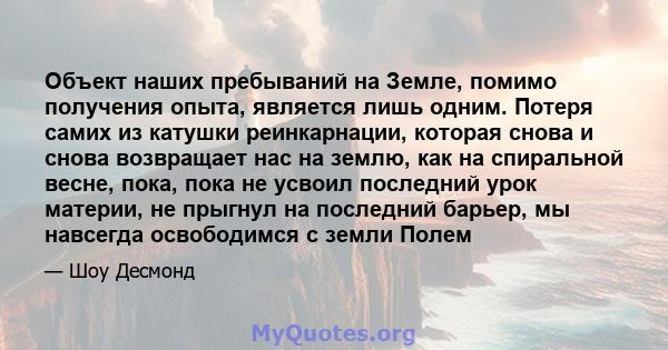 Объект наших пребываний на Земле, помимо получения опыта, является лишь одним. Потеря самих из катушки реинкарнации, которая снова и снова возвращает нас на землю, как на спиральной весне, пока, пока не усвоил последний 