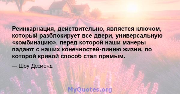 Реинкарнация, действительно, является ключом, который разблокирует все двери, универсальную «комбинацию», перед которой наши манеры падают с наших конечностей-линию жизни, по которой кривой способ стал прямым.