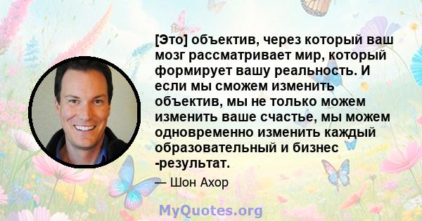 [Это] объектив, через который ваш мозг рассматривает мир, который формирует вашу реальность. И если мы сможем изменить объектив, мы не только можем изменить ваше счастье, мы можем одновременно изменить каждый