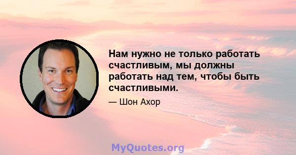 Нам нужно не только работать счастливым, мы должны работать над тем, чтобы быть счастливыми.