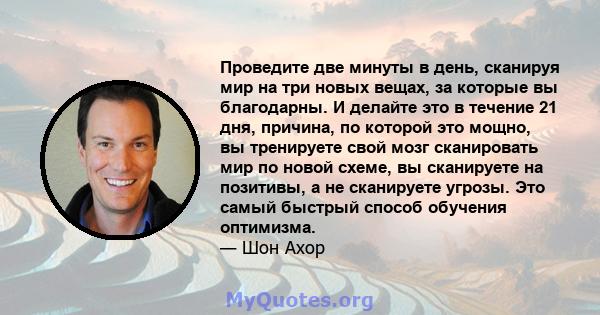 Проведите две минуты в день, сканируя мир на три новых вещах, за которые вы благодарны. И делайте это в течение 21 дня, причина, по которой это мощно, вы тренируете свой мозг сканировать мир по новой схеме, вы