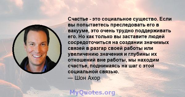 Счастье - это социальное существо. Если вы попытаетесь преследовать его в вакууме, это очень трудно поддерживать его. Но как только вы заставите людей сосредоточиться на создании значимых связей в разгар своей работы