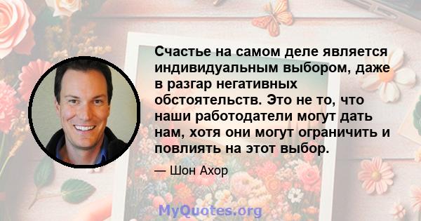 Счастье на самом деле является индивидуальным выбором, даже в разгар негативных обстоятельств. Это не то, что наши работодатели могут дать нам, хотя они могут ограничить и повлиять на этот выбор.