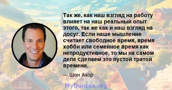 Так же, как наш взгляд на работу влияет на наш реальный опыт этого, так же как и наш взгляд на досуг. Если наше мышление считает свободное время, время хобби или семейное время как непродуктивное, то мы на самом деле