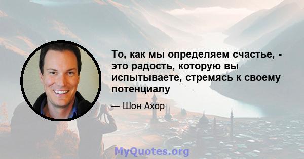 То, как мы определяем счастье, - это радость, которую вы испытываете, стремясь к своему потенциалу