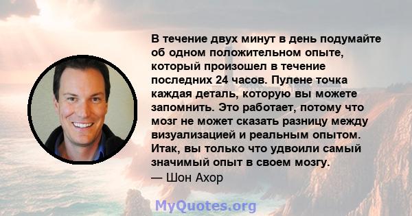 В течение двух минут в день подумайте об одном положительном опыте, который произошел в течение последних 24 часов. Пулене точка каждая деталь, которую вы можете запомнить. Это работает, потому что мозг не может сказать 