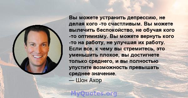 Вы можете устранить депрессию, не делая кого -то счастливым. Вы можете вылечить беспокойство, не обучая кого -то оптимизму. Вы можете вернуть кого -то на работу, не улучшая их работу. Если все, к чему вы стремитесь, это 