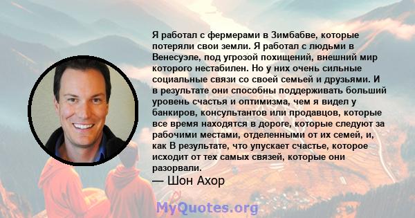 Я работал с фермерами в Зимбабве, которые потеряли свои земли. Я работал с людьми в Венесуэле, под угрозой похищений, внешний мир которого нестабилен. Но у них очень сильные социальные связи со своей семьей и друзьями.