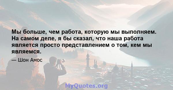 Мы больше, чем работа, которую мы выполняем. На самом деле, я бы сказал, что наша работа является просто представлением о том, кем мы являемся.