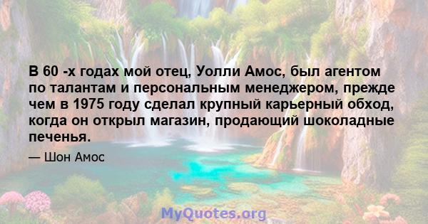 В 60 -х годах мой отец, Уолли Амос, был агентом по талантам и персональным менеджером, прежде чем в 1975 году сделал крупный карьерный обход, когда он открыл магазин, продающий шоколадные печенья.