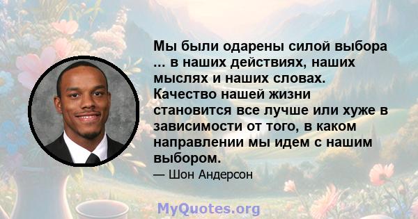 Мы были одарены силой выбора ... в наших действиях, наших мыслях и наших словах. Качество нашей жизни становится все лучше или хуже в зависимости от того, в каком направлении мы идем с нашим выбором.