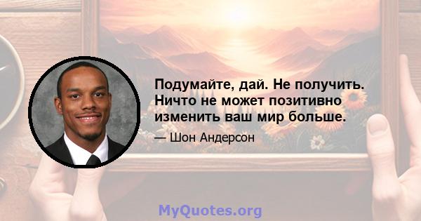 Подумайте, дай. Не получить. Ничто не может позитивно изменить ваш мир больше.