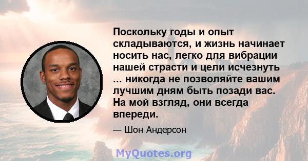 Поскольку годы и опыт складываются, и жизнь начинает носить нас, легко для вибрации нашей страсти и цели исчезнуть ... никогда не позволяйте вашим лучшим дням быть позади вас. На мой взгляд, они всегда впереди.