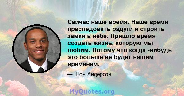 Сейчас наше время. Наше время преследовать радуги и строить замки в небе. Пришло время создать жизнь, которую мы любим. Потому что когда -нибудь это больше не будет нашим временем.