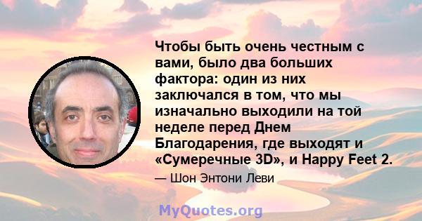 Чтобы быть очень честным с вами, было два больших фактора: один из них заключался в том, что мы изначально выходили на той неделе перед Днем Благодарения, где выходят и «Сумеречные 3D», и Happy Feet 2.