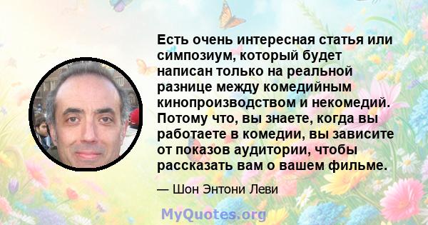 Есть очень интересная статья или симпозиум, который будет написан только на реальной разнице между комедийным кинопроизводством и некомедий. Потому что, вы знаете, когда вы работаете в комедии, вы зависите от показов