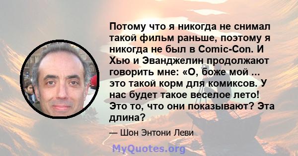 Потому что я никогда не снимал такой фильм раньше, поэтому я никогда не был в Comic-Con. И Хью и Эванджелин продолжают говорить мне: «О, боже мой ... это такой корм для комиксов. У нас будет такое веселое лето! Это то,