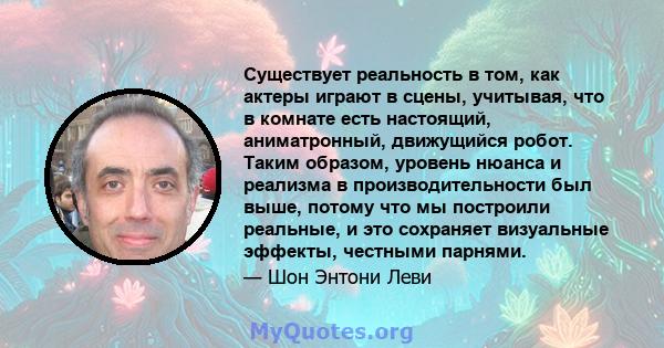 Существует реальность в том, как актеры играют в сцены, учитывая, что в комнате есть настоящий, аниматронный, движущийся робот. Таким образом, уровень нюанса и реализма в производительности был выше, потому что мы