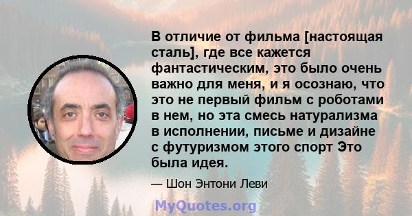 В отличие от фильма [настоящая сталь], где все кажется фантастическим, это было очень важно для меня, и я осознаю, что это не первый фильм с роботами в нем, но эта смесь натурализма в исполнении, письме и дизайне с