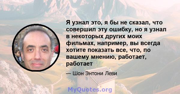 Я узнал это, я бы не сказал, что совершил эту ошибку, но я узнал в некоторых других моих фильмах, например, вы всегда хотите показать все, что, по вашему мнению, работает, работает