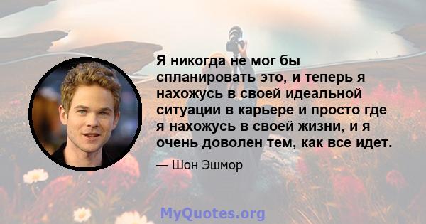 Я никогда не мог бы спланировать это, и теперь я нахожусь в своей идеальной ситуации в карьере и просто где я нахожусь в своей жизни, и я очень доволен тем, как все идет.