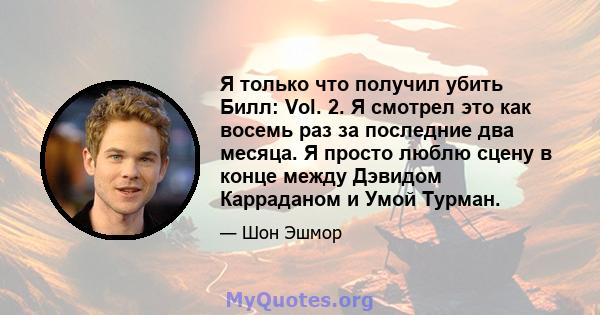 Я только что получил убить Билл: Vol. 2. Я смотрел это как восемь раз за последние два месяца. Я просто люблю сцену в конце между Дэвидом Карраданом и Умой Турман.