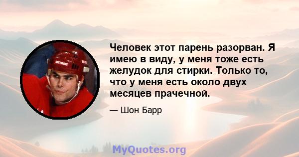 Человек этот парень разорван. Я имею в виду, у меня тоже есть желудок для стирки. Только то, что у меня есть около двух месяцев прачечной.