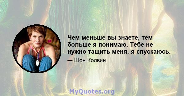 Чем меньше вы знаете, тем больше я понимаю. Тебе не нужно тащить меня, я спускаюсь.