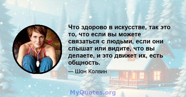 Что здорово в искусстве, так это то, что если вы можете связаться с людьми, если они слышат или видите, что вы делаете, и это движет их, есть общность.