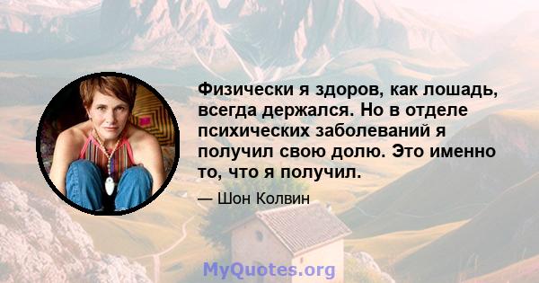 Физически я здоров, как лошадь, всегда держался. Но в отделе психических заболеваний я получил свою долю. Это именно то, что я получил.