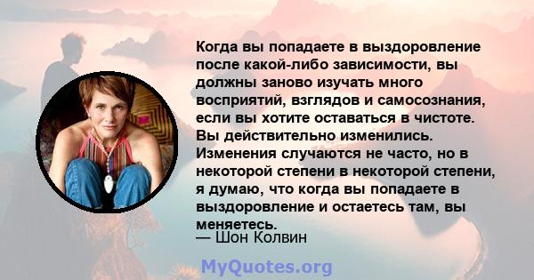 Когда вы попадаете в выздоровление после какой-либо зависимости, вы должны заново изучать много восприятий, взглядов и самосознания, если вы хотите оставаться в чистоте. Вы действительно изменились. Изменения случаются