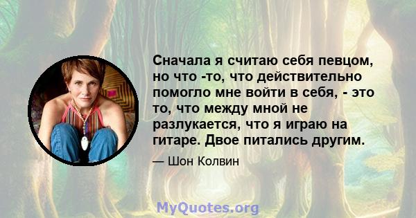 Сначала я считаю себя певцом, но что -то, что действительно помогло мне войти в себя, - это то, что между мной не разлукается, что я играю на гитаре. Двое питались другим.