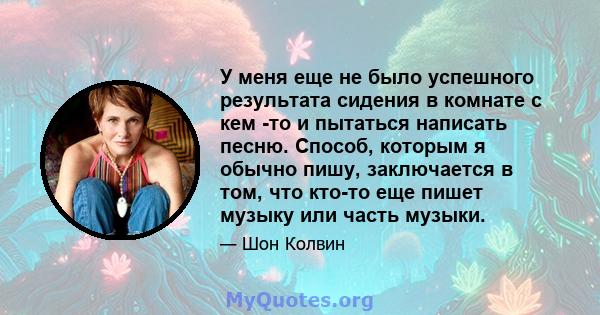 У меня еще не было успешного результата сидения в комнате с кем -то и пытаться написать песню. Способ, которым я обычно пишу, заключается в том, что кто-то еще пишет музыку или часть музыки.