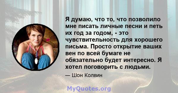 Я думаю, что то, что позволило мне писать личные песни и петь их год за годом, - это чувствительность для хорошего письма. Просто открытие ваших вен по всей бумаге не обязательно будет интересно. Я хотел поговорить с