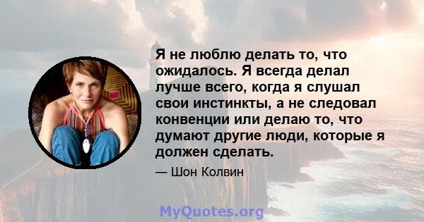 Я не люблю делать то, что ожидалось. Я всегда делал лучше всего, когда я слушал свои инстинкты, а не следовал конвенции или делаю то, что думают другие люди, которые я должен сделать.