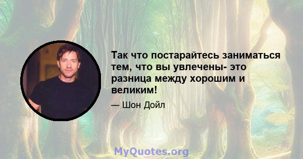 Так что постарайтесь заниматься тем, что вы увлечены- это разница между хорошим и великим!