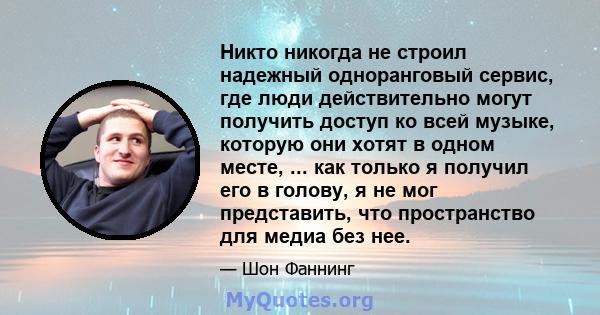 Никто никогда не строил надежный одноранговый сервис, где люди действительно могут получить доступ ко всей музыке, которую они хотят в одном месте, ... как только я получил его в голову, я не мог представить, что