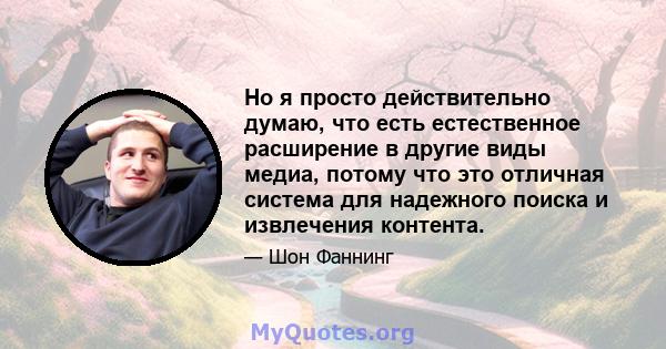 Но я просто действительно думаю, что есть естественное расширение в другие виды медиа, потому что это отличная система для надежного поиска и извлечения контента.