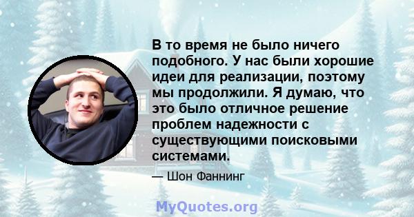 В то время не было ничего подобного. У нас были хорошие идеи для реализации, поэтому мы продолжили. Я думаю, что это было отличное решение проблем надежности с существующими поисковыми системами.