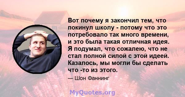 Вот почему я закончил тем, что покинул школу - потому что это потребовало так много времени, и это была такая отличная идея. Я подумал, что сожалею, что не стал полной силой с этой идеей. Казалось, мы могли бы сделать