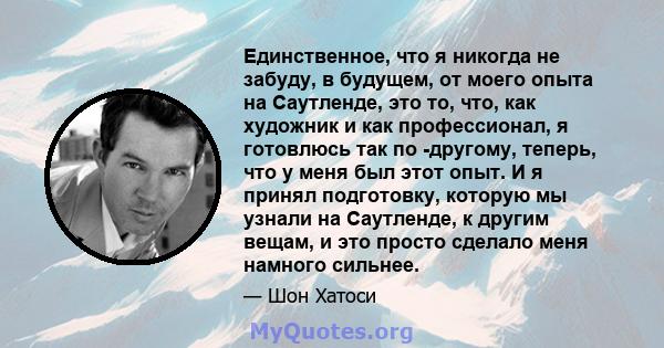 Единственное, что я никогда не забуду, в будущем, от моего опыта на Саутленде, это то, что, как художник и как профессионал, я готовлюсь так по -другому, теперь, что у меня был этот опыт. И я принял подготовку, которую