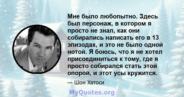 Мне было любопытно. Здесь был персонаж, в котором я просто не знал, как они собирались написать его в 13 эпизодах, и это не было одной нотой. Я боюсь, что я не хотел присоединиться к тому, где я просто собирался стать