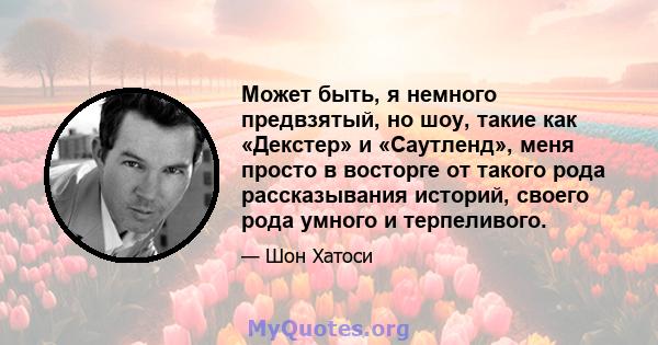 Может быть, я немного предвзятый, но шоу, такие как «Декстер» и «Саутленд», меня просто в восторге от такого рода рассказывания историй, своего рода умного и терпеливого.