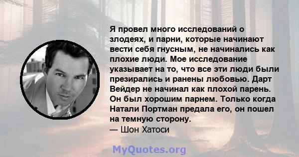 Я провел много исследований о злодеях, и парни, которые начинают вести себя гнусным, не начинались как плохие люди. Мое исследование указывает на то, что все эти люди были презирались и ранены любовью. Дарт Вейдер не