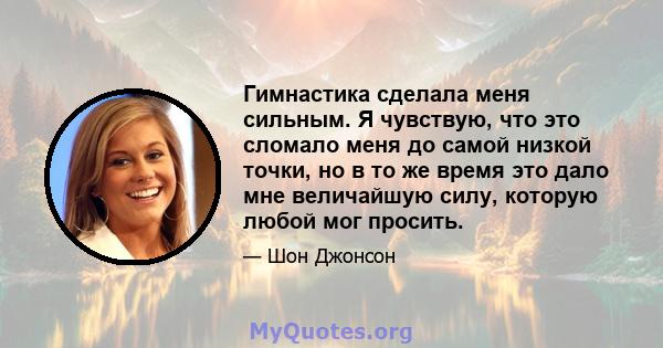 Гимнастика сделала меня сильным. Я чувствую, что это сломало меня до самой низкой точки, но в то же время это дало мне величайшую силу, которую любой мог просить.