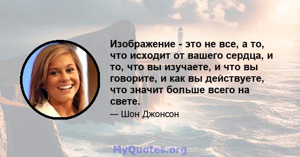 Изображение - это не все, а то, что исходит от вашего сердца, и то, что вы изучаете, и что вы говорите, и как вы действуете, что значит больше всего на свете.