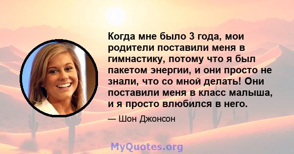 Когда мне было 3 года, мои родители поставили меня в гимнастику, потому что я был пакетом энергии, и они просто не знали, что со мной делать! Они поставили меня в класс малыша, и я просто влюбился в него.