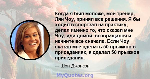 Когда я был моложе, мой тренер, Лян Чоу, принял все решения. Я бы ходил в спортзал на практику, делал именно то, что сказал мне Чоу, иди домой, возвращался и начните все сначала. Если Чоу сказал мне сделать 50 прыжков в 