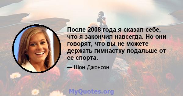 После 2008 года я сказал себе, что я закончил навсегда. Но они говорят, что вы не можете держать гимнастку подальше от ее спорта.