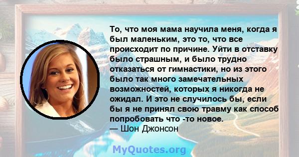 То, что моя мама научила меня, когда я был маленьким, это то, что все происходит по причине. Уйти в отставку было страшным, и было трудно отказаться от гимнастики, но из этого было так много замечательных возможностей,